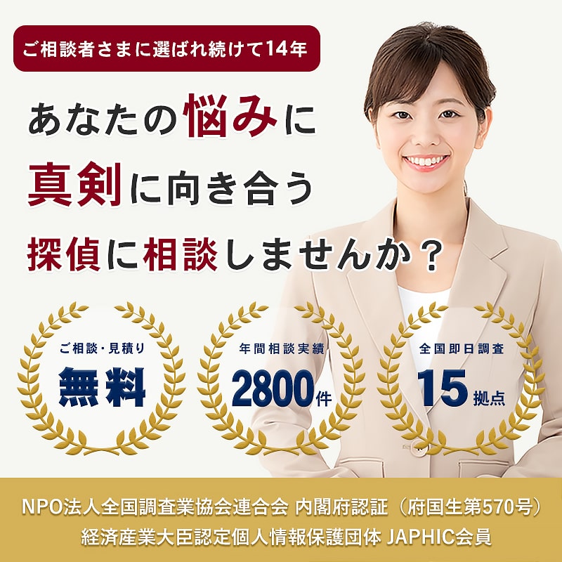 ご相談者に選ばれ続けて12年。あなたの悩みに真剣に向き合う探偵に相談しませんか？　ご相談・見積り無料　年間相談実績2万件　全国即日調査14拠点　NPO法人全国調査業協会連合会内閣府認証（府国生第570号）　経済産業大臣認定個人情報保護団体JAPHIC会員